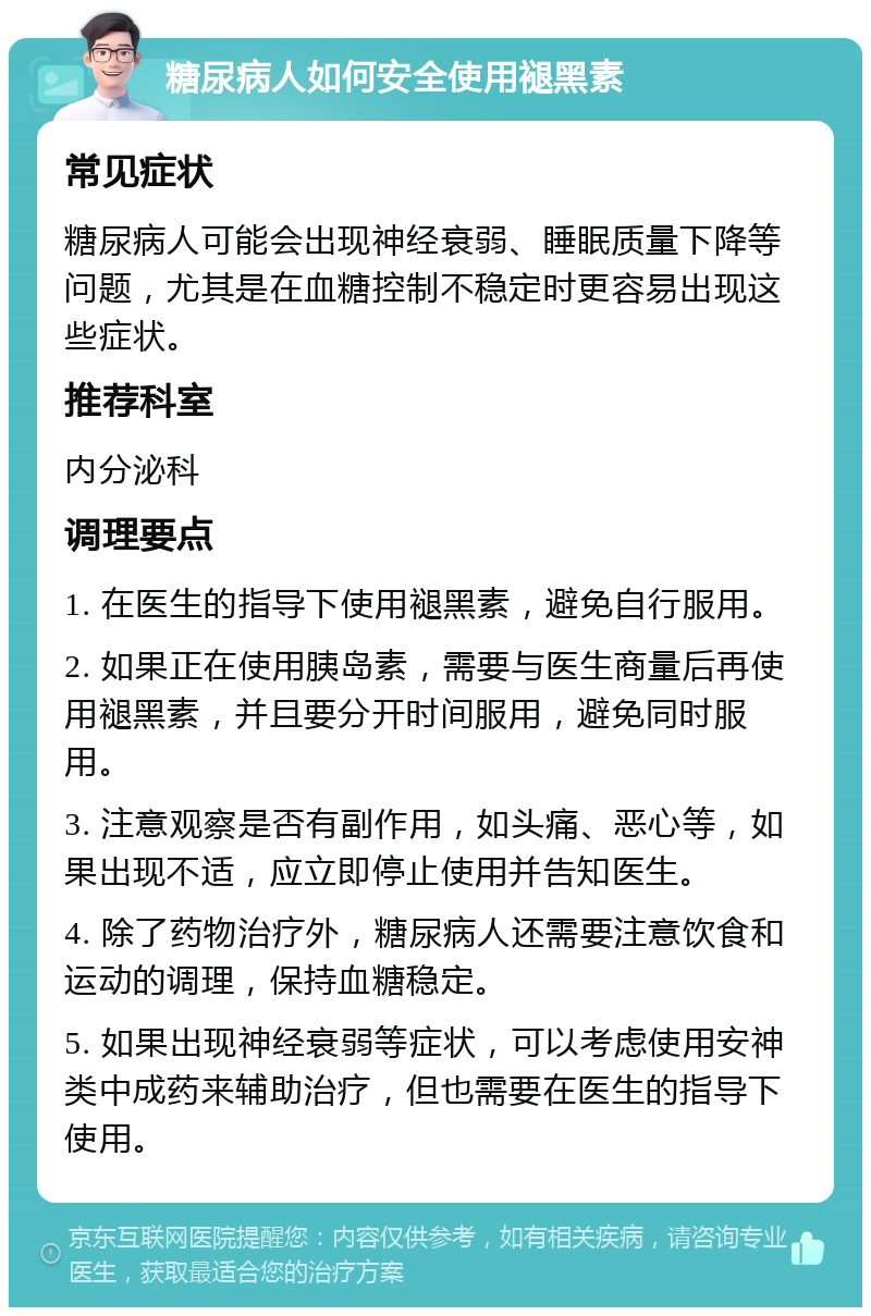 糖尿病人如何安全使用褪黑素 常见症状 糖尿病人可能会出现神经衰弱、睡眠质量下降等问题，尤其是在血糖控制不稳定时更容易出现这些症状。 推荐科室 内分泌科 调理要点 1. 在医生的指导下使用褪黑素，避免自行服用。 2. 如果正在使用胰岛素，需要与医生商量后再使用褪黑素，并且要分开时间服用，避免同时服用。 3. 注意观察是否有副作用，如头痛、恶心等，如果出现不适，应立即停止使用并告知医生。 4. 除了药物治疗外，糖尿病人还需要注意饮食和运动的调理，保持血糖稳定。 5. 如果出现神经衰弱等症状，可以考虑使用安神类中成药来辅助治疗，但也需要在医生的指导下使用。