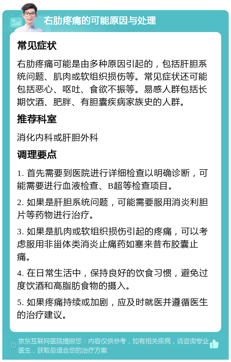 右肋疼痛的可能原因与处理 常见症状 右肋疼痛可能是由多种原因引起的，包括肝胆系统问题、肌肉或软组织损伤等。常见症状还可能包括恶心、呕吐、食欲不振等。易感人群包括长期饮酒、肥胖、有胆囊疾病家族史的人群。 推荐科室 消化内科或肝胆外科 调理要点 1. 首先需要到医院进行详细检查以明确诊断，可能需要进行血液检查、B超等检查项目。 2. 如果是肝胆系统问题，可能需要服用消炎利胆片等药物进行治疗。 3. 如果是肌肉或软组织损伤引起的疼痛，可以考虑服用非甾体类消炎止痛药如塞来昔布胶囊止痛。 4. 在日常生活中，保持良好的饮食习惯，避免过度饮酒和高脂肪食物的摄入。 5. 如果疼痛持续或加剧，应及时就医并遵循医生的治疗建议。