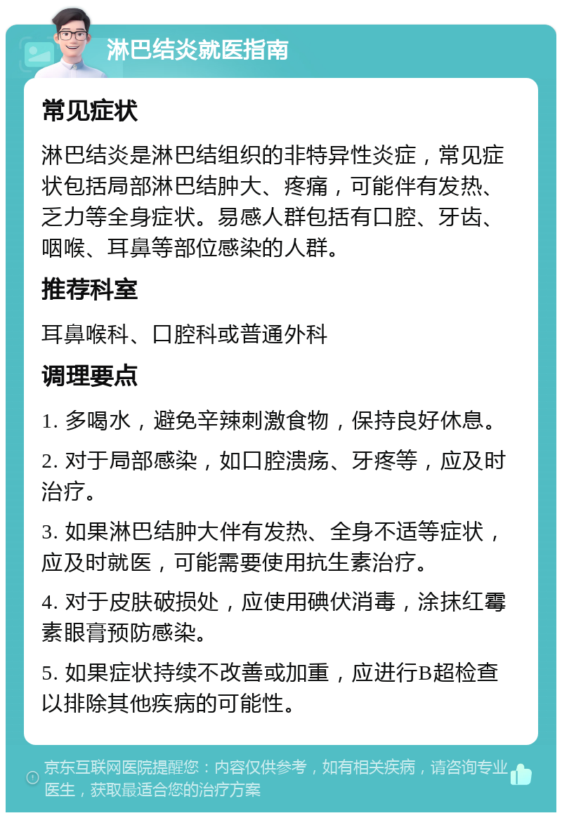 淋巴结炎就医指南 常见症状 淋巴结炎是淋巴结组织的非特异性炎症，常见症状包括局部淋巴结肿大、疼痛，可能伴有发热、乏力等全身症状。易感人群包括有口腔、牙齿、咽喉、耳鼻等部位感染的人群。 推荐科室 耳鼻喉科、口腔科或普通外科 调理要点 1. 多喝水，避免辛辣刺激食物，保持良好休息。 2. 对于局部感染，如口腔溃疡、牙疼等，应及时治疗。 3. 如果淋巴结肿大伴有发热、全身不适等症状，应及时就医，可能需要使用抗生素治疗。 4. 对于皮肤破损处，应使用碘伏消毒，涂抹红霉素眼膏预防感染。 5. 如果症状持续不改善或加重，应进行B超检查以排除其他疾病的可能性。