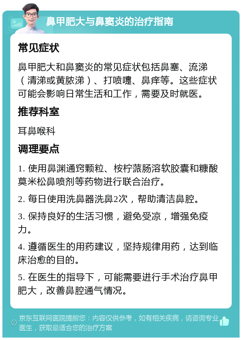 鼻甲肥大与鼻窦炎的治疗指南 常见症状 鼻甲肥大和鼻窦炎的常见症状包括鼻塞、流涕（清涕或黄脓涕）、打喷嚏、鼻痒等。这些症状可能会影响日常生活和工作，需要及时就医。 推荐科室 耳鼻喉科 调理要点 1. 使用鼻渊通窍颗粒、桉柠蒎肠溶软胶囊和糠酸莫米松鼻喷剂等药物进行联合治疗。 2. 每日使用洗鼻器洗鼻2次，帮助清洁鼻腔。 3. 保持良好的生活习惯，避免受凉，增强免疫力。 4. 遵循医生的用药建议，坚持规律用药，达到临床治愈的目的。 5. 在医生的指导下，可能需要进行手术治疗鼻甲肥大，改善鼻腔通气情况。