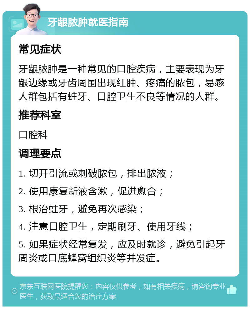 牙龈脓肿就医指南 常见症状 牙龈脓肿是一种常见的口腔疾病，主要表现为牙龈边缘或牙齿周围出现红肿、疼痛的脓包，易感人群包括有蛀牙、口腔卫生不良等情况的人群。 推荐科室 口腔科 调理要点 1. 切开引流或刺破脓包，排出脓液； 2. 使用康复新液含漱，促进愈合； 3. 根治蛀牙，避免再次感染； 4. 注意口腔卫生，定期刷牙、使用牙线； 5. 如果症状经常复发，应及时就诊，避免引起牙周炎或口底蜂窝组织炎等并发症。