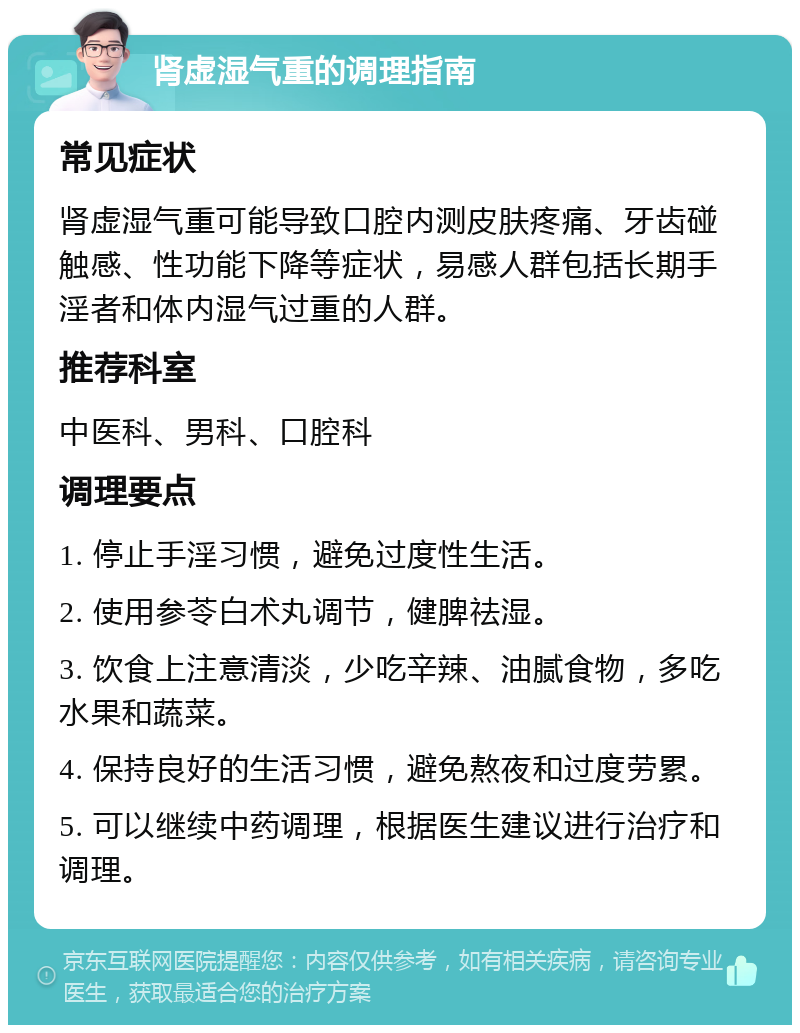 肾虚湿气重的调理指南 常见症状 肾虚湿气重可能导致口腔内测皮肤疼痛、牙齿碰触感、性功能下降等症状，易感人群包括长期手淫者和体内湿气过重的人群。 推荐科室 中医科、男科、口腔科 调理要点 1. 停止手淫习惯，避免过度性生活。 2. 使用参苓白术丸调节，健脾祛湿。 3. 饮食上注意清淡，少吃辛辣、油腻食物，多吃水果和蔬菜。 4. 保持良好的生活习惯，避免熬夜和过度劳累。 5. 可以继续中药调理，根据医生建议进行治疗和调理。