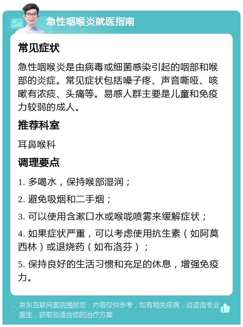 急性咽喉炎就医指南 常见症状 急性咽喉炎是由病毒或细菌感染引起的咽部和喉部的炎症。常见症状包括嗓子疼、声音嘶哑、咳嗽有浓痰、头痛等。易感人群主要是儿童和免疫力较弱的成人。 推荐科室 耳鼻喉科 调理要点 1. 多喝水，保持喉部湿润； 2. 避免吸烟和二手烟； 3. 可以使用含漱口水或喉咙喷雾来缓解症状； 4. 如果症状严重，可以考虑使用抗生素（如阿莫西林）或退烧药（如布洛芬）； 5. 保持良好的生活习惯和充足的休息，增强免疫力。