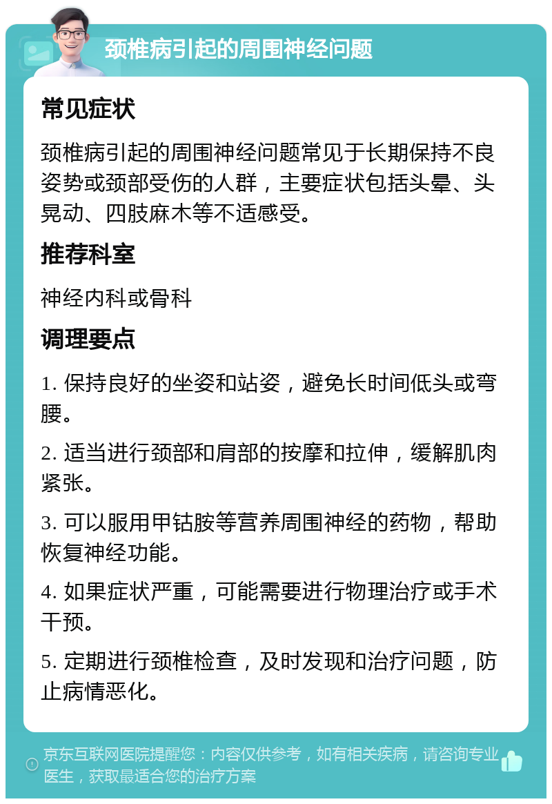 颈椎病引起的周围神经问题 常见症状 颈椎病引起的周围神经问题常见于长期保持不良姿势或颈部受伤的人群，主要症状包括头晕、头晃动、四肢麻木等不适感受。 推荐科室 神经内科或骨科 调理要点 1. 保持良好的坐姿和站姿，避免长时间低头或弯腰。 2. 适当进行颈部和肩部的按摩和拉伸，缓解肌肉紧张。 3. 可以服用甲钴胺等营养周围神经的药物，帮助恢复神经功能。 4. 如果症状严重，可能需要进行物理治疗或手术干预。 5. 定期进行颈椎检查，及时发现和治疗问题，防止病情恶化。