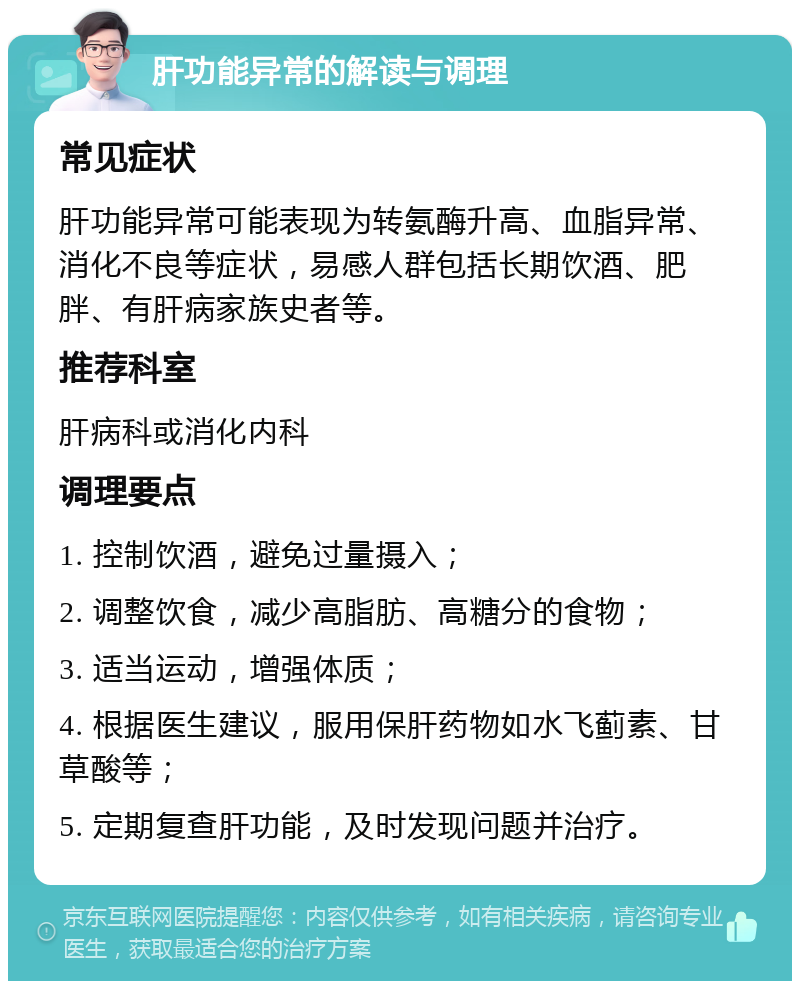 肝功能异常的解读与调理 常见症状 肝功能异常可能表现为转氨酶升高、血脂异常、消化不良等症状，易感人群包括长期饮酒、肥胖、有肝病家族史者等。 推荐科室 肝病科或消化内科 调理要点 1. 控制饮酒，避免过量摄入； 2. 调整饮食，减少高脂肪、高糖分的食物； 3. 适当运动，增强体质； 4. 根据医生建议，服用保肝药物如水飞蓟素、甘草酸等； 5. 定期复查肝功能，及时发现问题并治疗。