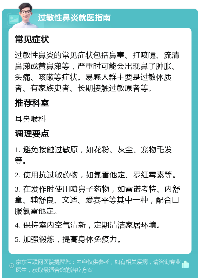 过敏性鼻炎就医指南 常见症状 过敏性鼻炎的常见症状包括鼻塞、打喷嚏、流清鼻涕或黄鼻涕等，严重时可能会出现鼻子肿胀、头痛、咳嗽等症状。易感人群主要是过敏体质者、有家族史者、长期接触过敏原者等。 推荐科室 耳鼻喉科 调理要点 1. 避免接触过敏原，如花粉、灰尘、宠物毛发等。 2. 使用抗过敏药物，如氯雷他定、罗红霉素等。 3. 在发作时使用喷鼻子药物，如雷诺考特、内舒拿、辅舒良、文适、爱赛平等其中一种，配合口服氯雷他定。 4. 保持室内空气清新，定期清洁家居环境。 5. 加强锻炼，提高身体免疫力。