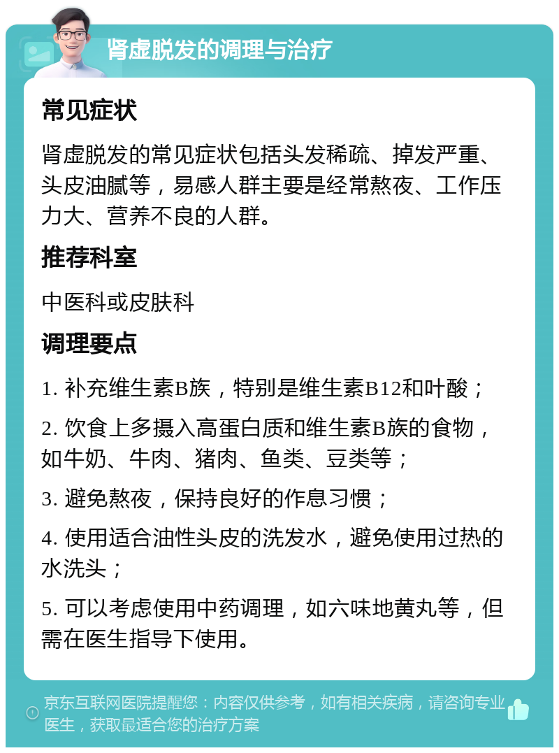 肾虚脱发的调理与治疗 常见症状 肾虚脱发的常见症状包括头发稀疏、掉发严重、头皮油腻等，易感人群主要是经常熬夜、工作压力大、营养不良的人群。 推荐科室 中医科或皮肤科 调理要点 1. 补充维生素B族，特别是维生素B12和叶酸； 2. 饮食上多摄入高蛋白质和维生素B族的食物，如牛奶、牛肉、猪肉、鱼类、豆类等； 3. 避免熬夜，保持良好的作息习惯； 4. 使用适合油性头皮的洗发水，避免使用过热的水洗头； 5. 可以考虑使用中药调理，如六味地黄丸等，但需在医生指导下使用。