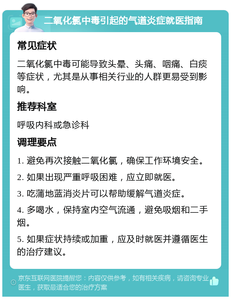 二氧化氯中毒引起的气道炎症就医指南 常见症状 二氧化氯中毒可能导致头晕、头痛、咽痛、白痰等症状，尤其是从事相关行业的人群更易受到影响。 推荐科室 呼吸内科或急诊科 调理要点 1. 避免再次接触二氧化氯，确保工作环境安全。 2. 如果出现严重呼吸困难，应立即就医。 3. 吃蒲地蓝消炎片可以帮助缓解气道炎症。 4. 多喝水，保持室内空气流通，避免吸烟和二手烟。 5. 如果症状持续或加重，应及时就医并遵循医生的治疗建议。