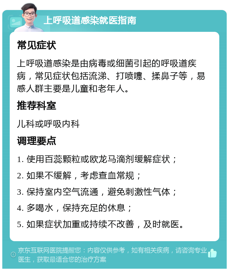 上呼吸道感染就医指南 常见症状 上呼吸道感染是由病毒或细菌引起的呼吸道疾病，常见症状包括流涕、打喷嚏、揉鼻子等，易感人群主要是儿童和老年人。 推荐科室 儿科或呼吸内科 调理要点 1. 使用百蕊颗粒或欧龙马滴剂缓解症状； 2. 如果不缓解，考虑查血常规； 3. 保持室内空气流通，避免刺激性气体； 4. 多喝水，保持充足的休息； 5. 如果症状加重或持续不改善，及时就医。