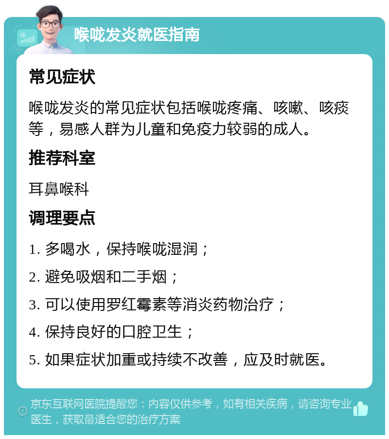 喉咙发炎就医指南 常见症状 喉咙发炎的常见症状包括喉咙疼痛、咳嗽、咳痰等，易感人群为儿童和免疫力较弱的成人。 推荐科室 耳鼻喉科 调理要点 1. 多喝水，保持喉咙湿润； 2. 避免吸烟和二手烟； 3. 可以使用罗红霉素等消炎药物治疗； 4. 保持良好的口腔卫生； 5. 如果症状加重或持续不改善，应及时就医。