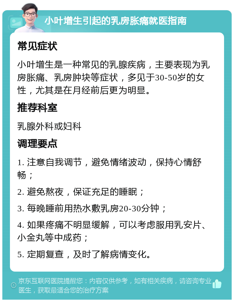 小叶增生引起的乳房胀痛就医指南 常见症状 小叶增生是一种常见的乳腺疾病，主要表现为乳房胀痛、乳房肿块等症状，多见于30-50岁的女性，尤其是在月经前后更为明显。 推荐科室 乳腺外科或妇科 调理要点 1. 注意自我调节，避免情绪波动，保持心情舒畅； 2. 避免熬夜，保证充足的睡眠； 3. 每晚睡前用热水敷乳房20-30分钟； 4. 如果疼痛不明显缓解，可以考虑服用乳安片、小金丸等中成药； 5. 定期复查，及时了解病情变化。