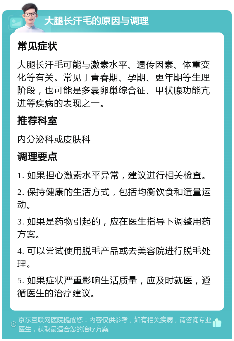 大腿长汗毛的原因与调理 常见症状 大腿长汗毛可能与激素水平、遗传因素、体重变化等有关。常见于青春期、孕期、更年期等生理阶段，也可能是多囊卵巢综合征、甲状腺功能亢进等疾病的表现之一。 推荐科室 内分泌科或皮肤科 调理要点 1. 如果担心激素水平异常，建议进行相关检查。 2. 保持健康的生活方式，包括均衡饮食和适量运动。 3. 如果是药物引起的，应在医生指导下调整用药方案。 4. 可以尝试使用脱毛产品或去美容院进行脱毛处理。 5. 如果症状严重影响生活质量，应及时就医，遵循医生的治疗建议。