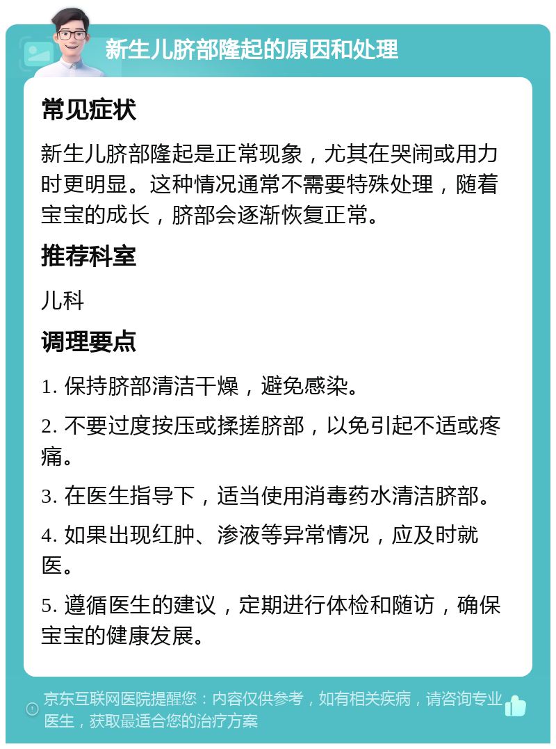 新生儿脐部隆起的原因和处理 常见症状 新生儿脐部隆起是正常现象，尤其在哭闹或用力时更明显。这种情况通常不需要特殊处理，随着宝宝的成长，脐部会逐渐恢复正常。 推荐科室 儿科 调理要点 1. 保持脐部清洁干燥，避免感染。 2. 不要过度按压或揉搓脐部，以免引起不适或疼痛。 3. 在医生指导下，适当使用消毒药水清洁脐部。 4. 如果出现红肿、渗液等异常情况，应及时就医。 5. 遵循医生的建议，定期进行体检和随访，确保宝宝的健康发展。