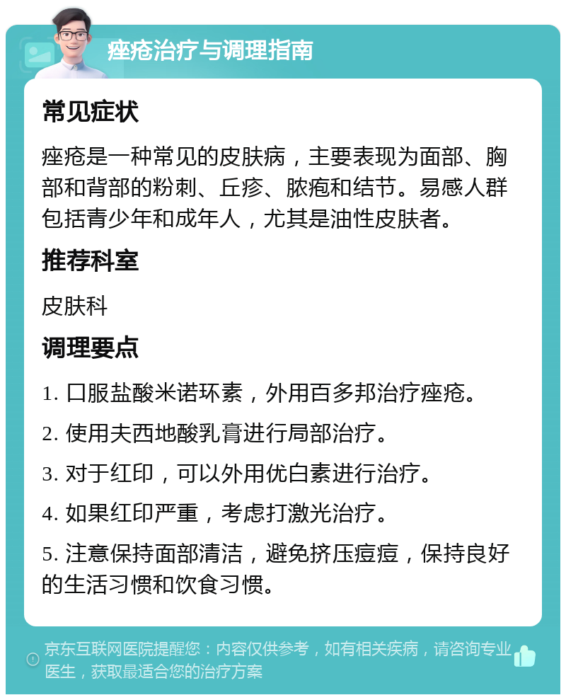 痤疮治疗与调理指南 常见症状 痤疮是一种常见的皮肤病，主要表现为面部、胸部和背部的粉刺、丘疹、脓疱和结节。易感人群包括青少年和成年人，尤其是油性皮肤者。 推荐科室 皮肤科 调理要点 1. 口服盐酸米诺环素，外用百多邦治疗痤疮。 2. 使用夫西地酸乳膏进行局部治疗。 3. 对于红印，可以外用优白素进行治疗。 4. 如果红印严重，考虑打激光治疗。 5. 注意保持面部清洁，避免挤压痘痘，保持良好的生活习惯和饮食习惯。