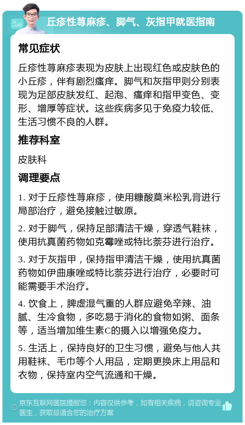 丘疹性荨麻疹、脚气、灰指甲就医指南 常见症状 丘疹性荨麻疹表现为皮肤上出现红色或皮肤色的小丘疹，伴有剧烈瘙痒。脚气和灰指甲则分别表现为足部皮肤发红、起泡、瘙痒和指甲变色、变形、增厚等症状。这些疾病多见于免疫力较低、生活习惯不良的人群。 推荐科室 皮肤科 调理要点 1. 对于丘疹性荨麻疹，使用糠酸莫米松乳膏进行局部治疗，避免接触过敏原。 2. 对于脚气，保持足部清洁干燥，穿透气鞋袜，使用抗真菌药物如克霉唑或特比萘芬进行治疗。 3. 对于灰指甲，保持指甲清洁干燥，使用抗真菌药物如伊曲康唑或特比萘芬进行治疗，必要时可能需要手术治疗。 4. 饮食上，脾虚湿气重的人群应避免辛辣、油腻、生冷食物，多吃易于消化的食物如粥、面条等，适当增加维生素C的摄入以增强免疫力。 5. 生活上，保持良好的卫生习惯，避免与他人共用鞋袜、毛巾等个人用品，定期更换床上用品和衣物，保持室内空气流通和干燥。