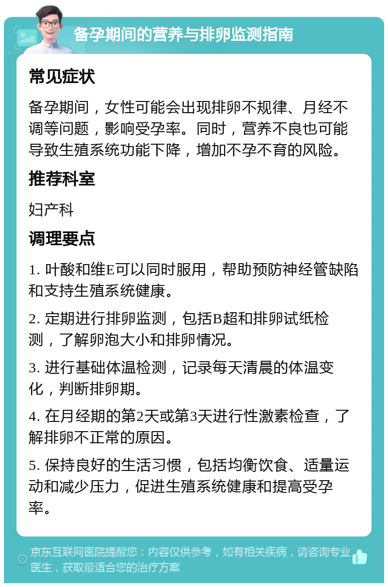 备孕期间的营养与排卵监测指南 常见症状 备孕期间，女性可能会出现排卵不规律、月经不调等问题，影响受孕率。同时，营养不良也可能导致生殖系统功能下降，增加不孕不育的风险。 推荐科室 妇产科 调理要点 1. 叶酸和维E可以同时服用，帮助预防神经管缺陷和支持生殖系统健康。 2. 定期进行排卵监测，包括B超和排卵试纸检测，了解卵泡大小和排卵情况。 3. 进行基础体温检测，记录每天清晨的体温变化，判断排卵期。 4. 在月经期的第2天或第3天进行性激素检查，了解排卵不正常的原因。 5. 保持良好的生活习惯，包括均衡饮食、适量运动和减少压力，促进生殖系统健康和提高受孕率。