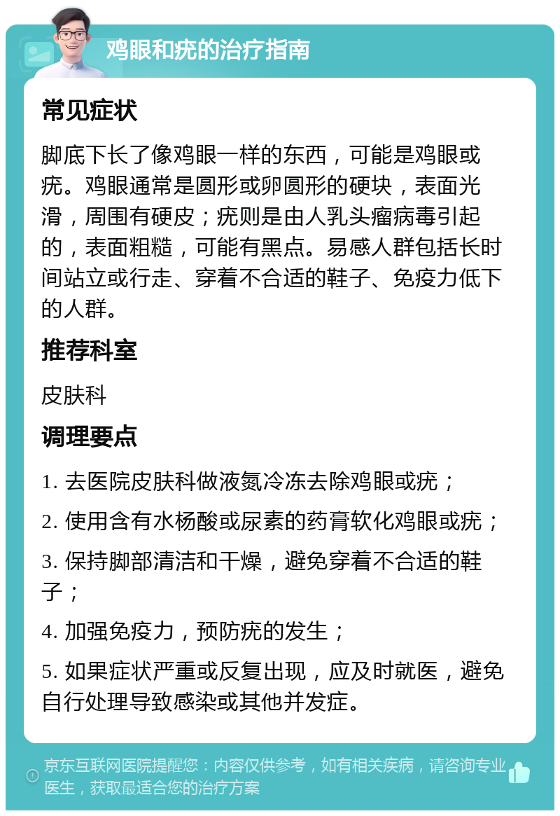 鸡眼和疣的治疗指南 常见症状 脚底下长了像鸡眼一样的东西，可能是鸡眼或疣。鸡眼通常是圆形或卵圆形的硬块，表面光滑，周围有硬皮；疣则是由人乳头瘤病毒引起的，表面粗糙，可能有黑点。易感人群包括长时间站立或行走、穿着不合适的鞋子、免疫力低下的人群。 推荐科室 皮肤科 调理要点 1. 去医院皮肤科做液氮冷冻去除鸡眼或疣； 2. 使用含有水杨酸或尿素的药膏软化鸡眼或疣； 3. 保持脚部清洁和干燥，避免穿着不合适的鞋子； 4. 加强免疫力，预防疣的发生； 5. 如果症状严重或反复出现，应及时就医，避免自行处理导致感染或其他并发症。