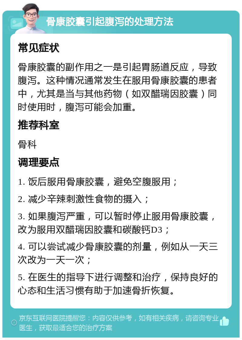 骨康胶囊引起腹泻的处理方法 常见症状 骨康胶囊的副作用之一是引起胃肠道反应，导致腹泻。这种情况通常发生在服用骨康胶囊的患者中，尤其是当与其他药物（如双醋瑞因胶囊）同时使用时，腹泻可能会加重。 推荐科室 骨科 调理要点 1. 饭后服用骨康胶囊，避免空腹服用； 2. 减少辛辣刺激性食物的摄入； 3. 如果腹泻严重，可以暂时停止服用骨康胶囊，改为服用双醋瑞因胶囊和碳酸钙D3； 4. 可以尝试减少骨康胶囊的剂量，例如从一天三次改为一天一次； 5. 在医生的指导下进行调整和治疗，保持良好的心态和生活习惯有助于加速骨折恢复。