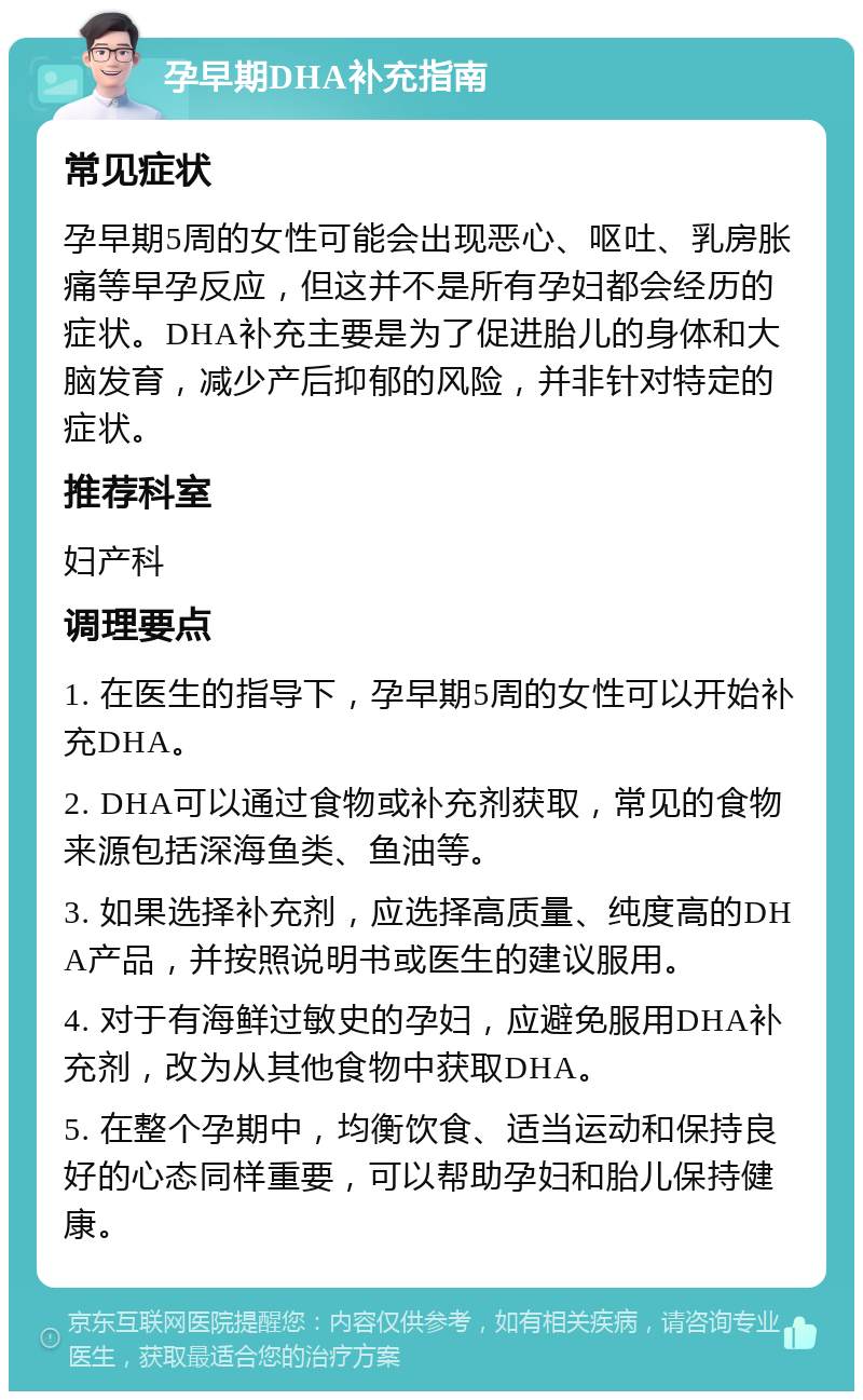 孕早期DHA补充指南 常见症状 孕早期5周的女性可能会出现恶心、呕吐、乳房胀痛等早孕反应，但这并不是所有孕妇都会经历的症状。DHA补充主要是为了促进胎儿的身体和大脑发育，减少产后抑郁的风险，并非针对特定的症状。 推荐科室 妇产科 调理要点 1. 在医生的指导下，孕早期5周的女性可以开始补充DHA。 2. DHA可以通过食物或补充剂获取，常见的食物来源包括深海鱼类、鱼油等。 3. 如果选择补充剂，应选择高质量、纯度高的DHA产品，并按照说明书或医生的建议服用。 4. 对于有海鲜过敏史的孕妇，应避免服用DHA补充剂，改为从其他食物中获取DHA。 5. 在整个孕期中，均衡饮食、适当运动和保持良好的心态同样重要，可以帮助孕妇和胎儿保持健康。