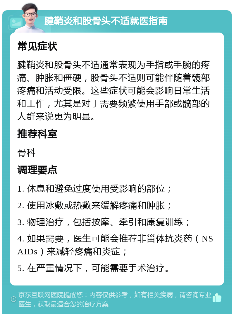 腱鞘炎和股骨头不适就医指南 常见症状 腱鞘炎和股骨头不适通常表现为手指或手腕的疼痛、肿胀和僵硬，股骨头不适则可能伴随着髋部疼痛和活动受限。这些症状可能会影响日常生活和工作，尤其是对于需要频繁使用手部或髋部的人群来说更为明显。 推荐科室 骨科 调理要点 1. 休息和避免过度使用受影响的部位； 2. 使用冰敷或热敷来缓解疼痛和肿胀； 3. 物理治疗，包括按摩、牵引和康复训练； 4. 如果需要，医生可能会推荐非甾体抗炎药（NSAIDs）来减轻疼痛和炎症； 5. 在严重情况下，可能需要手术治疗。