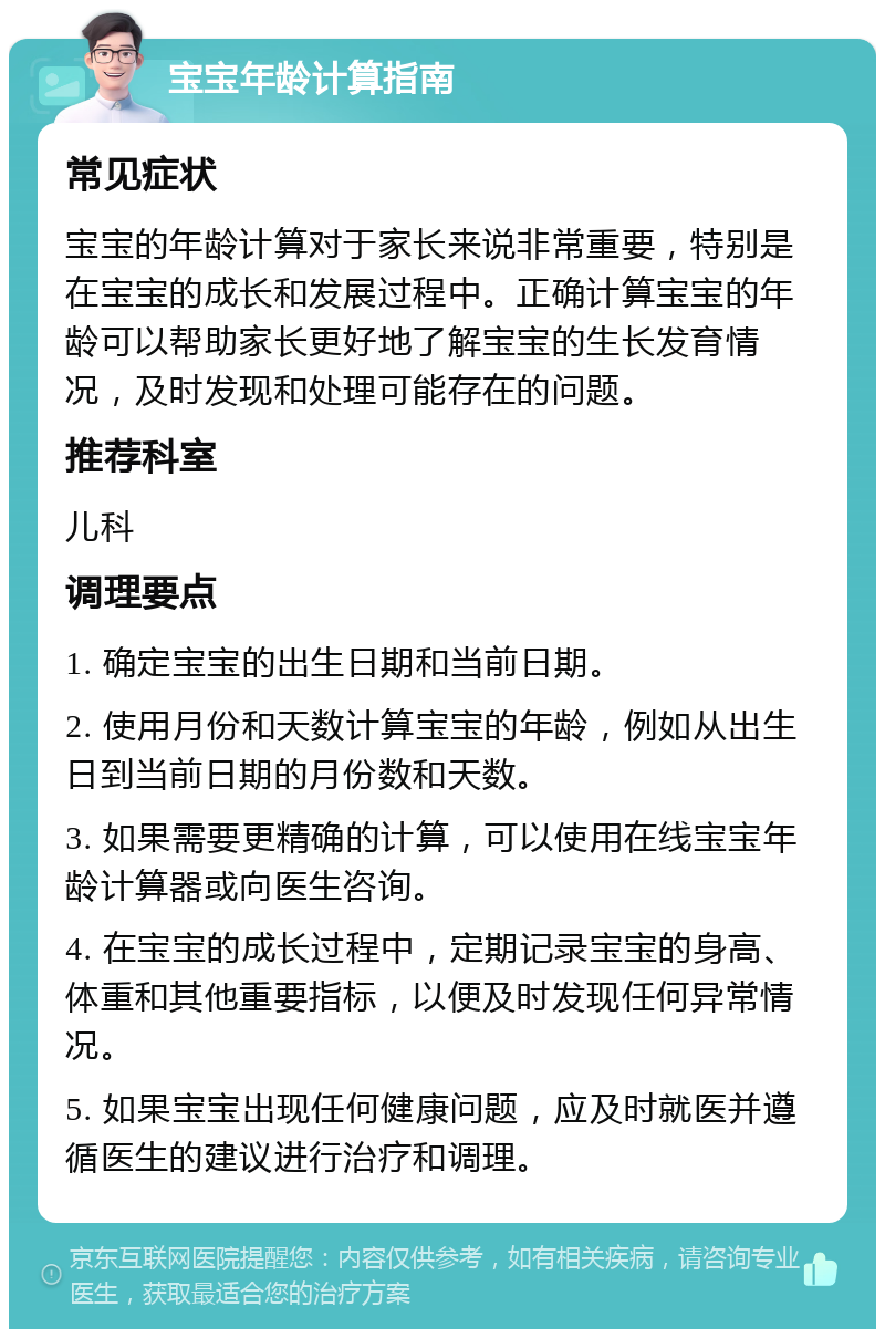 宝宝年龄计算指南 常见症状 宝宝的年龄计算对于家长来说非常重要，特别是在宝宝的成长和发展过程中。正确计算宝宝的年龄可以帮助家长更好地了解宝宝的生长发育情况，及时发现和处理可能存在的问题。 推荐科室 儿科 调理要点 1. 确定宝宝的出生日期和当前日期。 2. 使用月份和天数计算宝宝的年龄，例如从出生日到当前日期的月份数和天数。 3. 如果需要更精确的计算，可以使用在线宝宝年龄计算器或向医生咨询。 4. 在宝宝的成长过程中，定期记录宝宝的身高、体重和其他重要指标，以便及时发现任何异常情况。 5. 如果宝宝出现任何健康问题，应及时就医并遵循医生的建议进行治疗和调理。