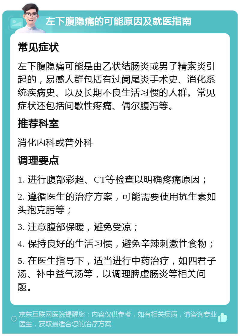 左下腹隐痛的可能原因及就医指南 常见症状 左下腹隐痛可能是由乙状结肠炎或男子精索炎引起的，易感人群包括有过阑尾炎手术史、消化系统疾病史、以及长期不良生活习惯的人群。常见症状还包括间歇性疼痛、偶尔腹泻等。 推荐科室 消化内科或普外科 调理要点 1. 进行腹部彩超、CT等检查以明确疼痛原因； 2. 遵循医生的治疗方案，可能需要使用抗生素如头孢克肟等； 3. 注意腹部保暖，避免受凉； 4. 保持良好的生活习惯，避免辛辣刺激性食物； 5. 在医生指导下，适当进行中药治疗，如四君子汤、补中益气汤等，以调理脾虚肠炎等相关问题。