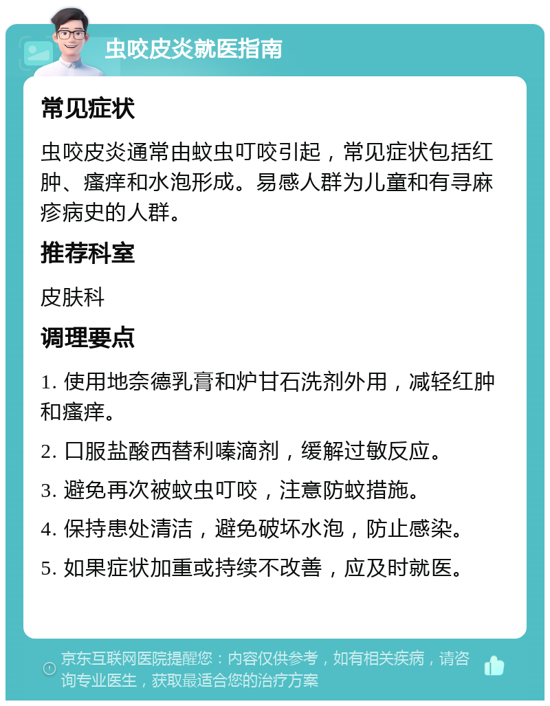 虫咬皮炎就医指南 常见症状 虫咬皮炎通常由蚊虫叮咬引起，常见症状包括红肿、瘙痒和水泡形成。易感人群为儿童和有寻麻疹病史的人群。 推荐科室 皮肤科 调理要点 1. 使用地奈德乳膏和炉甘石洗剂外用，减轻红肿和瘙痒。 2. 口服盐酸西替利嗪滴剂，缓解过敏反应。 3. 避免再次被蚊虫叮咬，注意防蚊措施。 4. 保持患处清洁，避免破坏水泡，防止感染。 5. 如果症状加重或持续不改善，应及时就医。