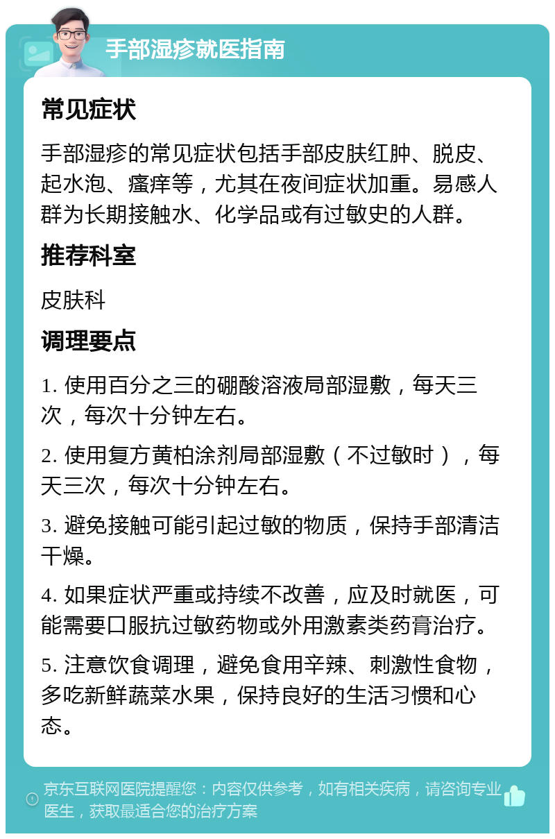 手部湿疹就医指南 常见症状 手部湿疹的常见症状包括手部皮肤红肿、脱皮、起水泡、瘙痒等，尤其在夜间症状加重。易感人群为长期接触水、化学品或有过敏史的人群。 推荐科室 皮肤科 调理要点 1. 使用百分之三的硼酸溶液局部湿敷，每天三次，每次十分钟左右。 2. 使用复方黄柏涂剂局部湿敷（不过敏时），每天三次，每次十分钟左右。 3. 避免接触可能引起过敏的物质，保持手部清洁干燥。 4. 如果症状严重或持续不改善，应及时就医，可能需要口服抗过敏药物或外用激素类药膏治疗。 5. 注意饮食调理，避免食用辛辣、刺激性食物，多吃新鲜蔬菜水果，保持良好的生活习惯和心态。