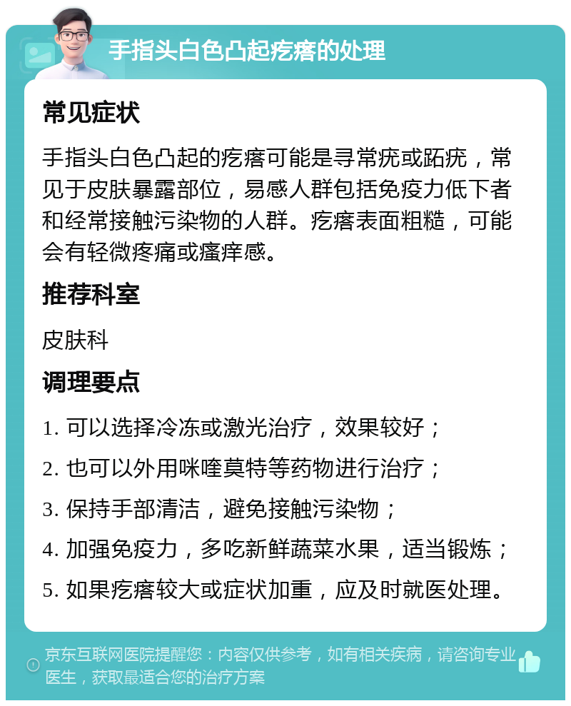 手指头白色凸起疙瘩的处理 常见症状 手指头白色凸起的疙瘩可能是寻常疣或跖疣，常见于皮肤暴露部位，易感人群包括免疫力低下者和经常接触污染物的人群。疙瘩表面粗糙，可能会有轻微疼痛或瘙痒感。 推荐科室 皮肤科 调理要点 1. 可以选择冷冻或激光治疗，效果较好； 2. 也可以外用咪喹莫特等药物进行治疗； 3. 保持手部清洁，避免接触污染物； 4. 加强免疫力，多吃新鲜蔬菜水果，适当锻炼； 5. 如果疙瘩较大或症状加重，应及时就医处理。