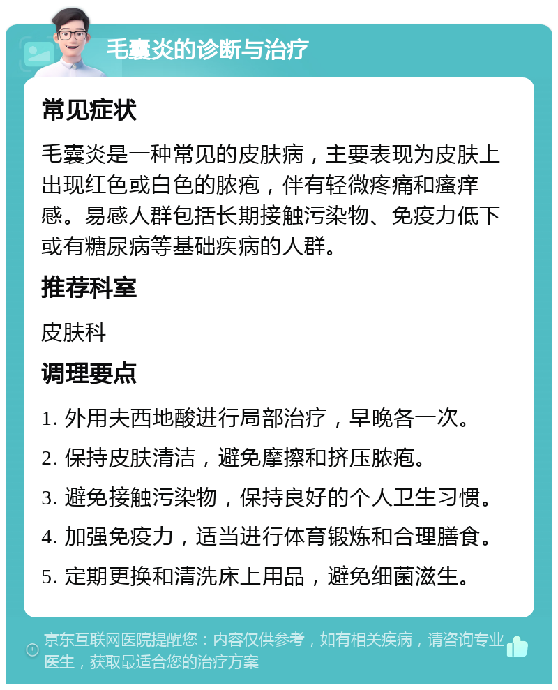 毛囊炎的诊断与治疗 常见症状 毛囊炎是一种常见的皮肤病，主要表现为皮肤上出现红色或白色的脓疱，伴有轻微疼痛和瘙痒感。易感人群包括长期接触污染物、免疫力低下或有糖尿病等基础疾病的人群。 推荐科室 皮肤科 调理要点 1. 外用夫西地酸进行局部治疗，早晚各一次。 2. 保持皮肤清洁，避免摩擦和挤压脓疱。 3. 避免接触污染物，保持良好的个人卫生习惯。 4. 加强免疫力，适当进行体育锻炼和合理膳食。 5. 定期更换和清洗床上用品，避免细菌滋生。