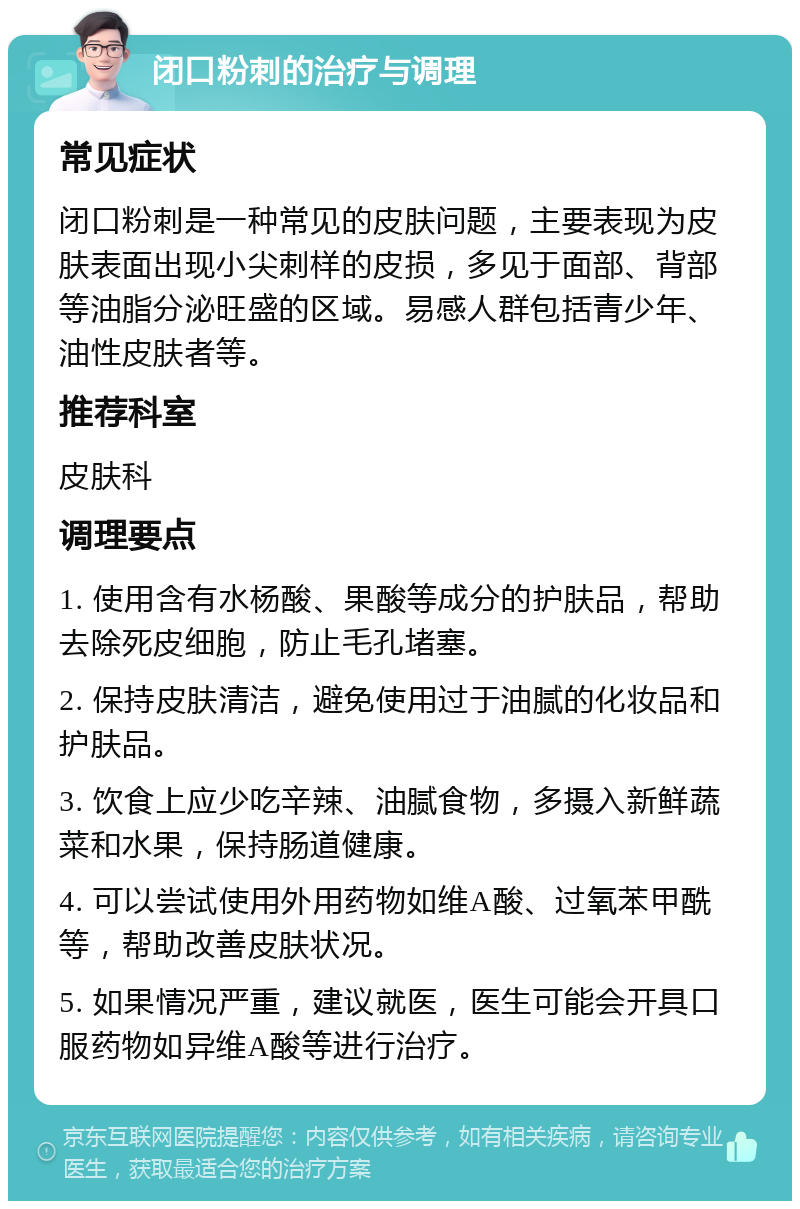 闭口粉刺的治疗与调理 常见症状 闭口粉刺是一种常见的皮肤问题，主要表现为皮肤表面出现小尖刺样的皮损，多见于面部、背部等油脂分泌旺盛的区域。易感人群包括青少年、油性皮肤者等。 推荐科室 皮肤科 调理要点 1. 使用含有水杨酸、果酸等成分的护肤品，帮助去除死皮细胞，防止毛孔堵塞。 2. 保持皮肤清洁，避免使用过于油腻的化妆品和护肤品。 3. 饮食上应少吃辛辣、油腻食物，多摄入新鲜蔬菜和水果，保持肠道健康。 4. 可以尝试使用外用药物如维A酸、过氧苯甲酰等，帮助改善皮肤状况。 5. 如果情况严重，建议就医，医生可能会开具口服药物如异维A酸等进行治疗。