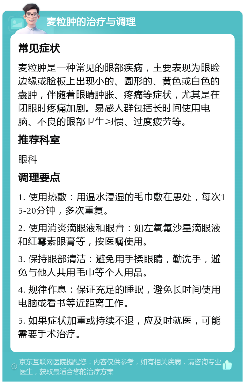 麦粒肿的治疗与调理 常见症状 麦粒肿是一种常见的眼部疾病，主要表现为眼睑边缘或睑板上出现小的、圆形的、黄色或白色的囊肿，伴随着眼睛肿胀、疼痛等症状，尤其是在闭眼时疼痛加剧。易感人群包括长时间使用电脑、不良的眼部卫生习惯、过度疲劳等。 推荐科室 眼科 调理要点 1. 使用热敷：用温水浸湿的毛巾敷在患处，每次15-20分钟，多次重复。 2. 使用消炎滴眼液和眼膏：如左氧氟沙星滴眼液和红霉素眼膏等，按医嘱使用。 3. 保持眼部清洁：避免用手揉眼睛，勤洗手，避免与他人共用毛巾等个人用品。 4. 规律作息：保证充足的睡眠，避免长时间使用电脑或看书等近距离工作。 5. 如果症状加重或持续不退，应及时就医，可能需要手术治疗。