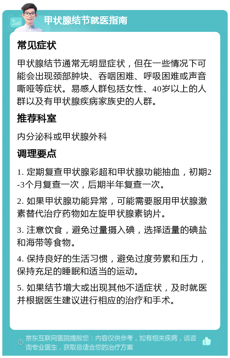 甲状腺结节就医指南 常见症状 甲状腺结节通常无明显症状，但在一些情况下可能会出现颈部肿块、吞咽困难、呼吸困难或声音嘶哑等症状。易感人群包括女性、40岁以上的人群以及有甲状腺疾病家族史的人群。 推荐科室 内分泌科或甲状腺外科 调理要点 1. 定期复查甲状腺彩超和甲状腺功能抽血，初期2-3个月复查一次，后期半年复查一次。 2. 如果甲状腺功能异常，可能需要服用甲状腺激素替代治疗药物如左旋甲状腺素钠片。 3. 注意饮食，避免过量摄入碘，选择适量的碘盐和海带等食物。 4. 保持良好的生活习惯，避免过度劳累和压力，保持充足的睡眠和适当的运动。 5. 如果结节增大或出现其他不适症状，及时就医并根据医生建议进行相应的治疗和手术。