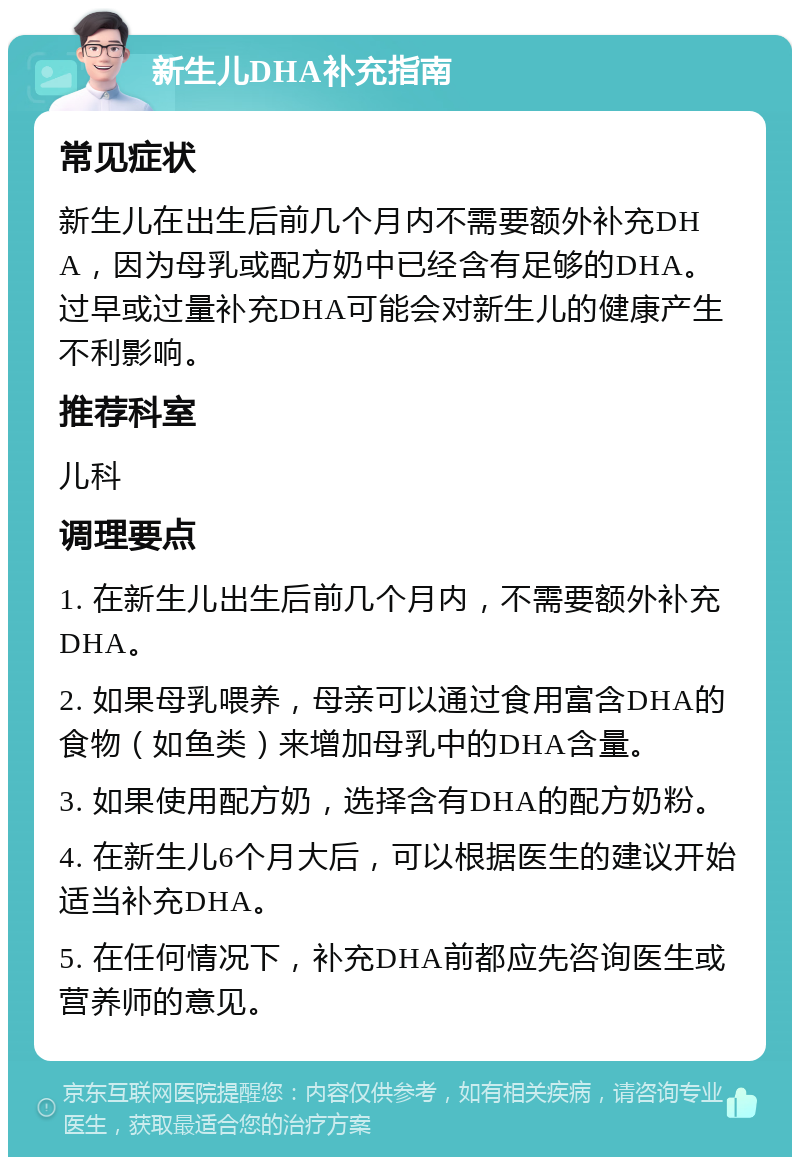 新生儿DHA补充指南 常见症状 新生儿在出生后前几个月内不需要额外补充DHA，因为母乳或配方奶中已经含有足够的DHA。过早或过量补充DHA可能会对新生儿的健康产生不利影响。 推荐科室 儿科 调理要点 1. 在新生儿出生后前几个月内，不需要额外补充DHA。 2. 如果母乳喂养，母亲可以通过食用富含DHA的食物（如鱼类）来增加母乳中的DHA含量。 3. 如果使用配方奶，选择含有DHA的配方奶粉。 4. 在新生儿6个月大后，可以根据医生的建议开始适当补充DHA。 5. 在任何情况下，补充DHA前都应先咨询医生或营养师的意见。