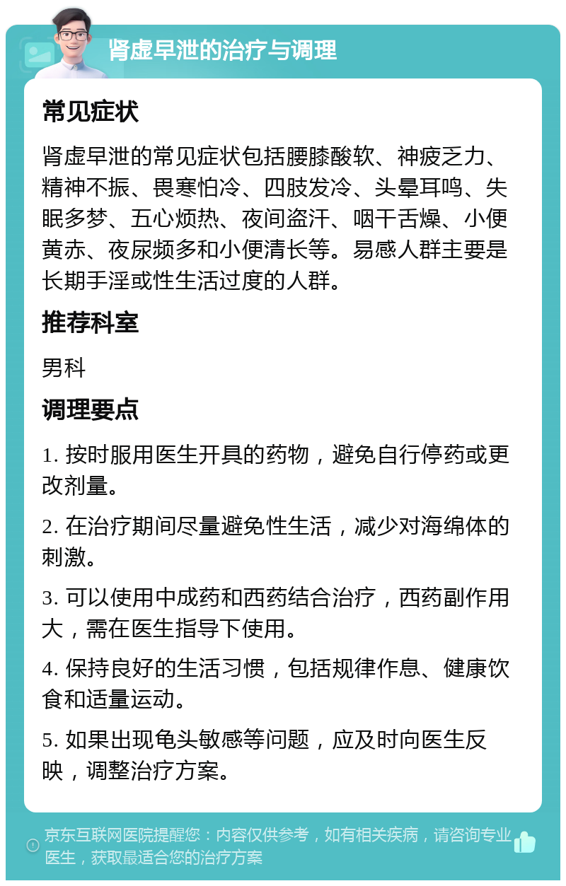 肾虚早泄的治疗与调理 常见症状 肾虚早泄的常见症状包括腰膝酸软、神疲乏力、精神不振、畏寒怕冷、四肢发冷、头晕耳鸣、失眠多梦、五心烦热、夜间盗汗、咽干舌燥、小便黄赤、夜尿频多和小便清长等。易感人群主要是长期手淫或性生活过度的人群。 推荐科室 男科 调理要点 1. 按时服用医生开具的药物，避免自行停药或更改剂量。 2. 在治疗期间尽量避免性生活，减少对海绵体的刺激。 3. 可以使用中成药和西药结合治疗，西药副作用大，需在医生指导下使用。 4. 保持良好的生活习惯，包括规律作息、健康饮食和适量运动。 5. 如果出现龟头敏感等问题，应及时向医生反映，调整治疗方案。