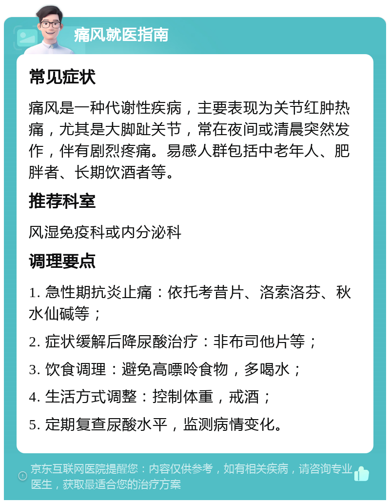 痛风就医指南 常见症状 痛风是一种代谢性疾病，主要表现为关节红肿热痛，尤其是大脚趾关节，常在夜间或清晨突然发作，伴有剧烈疼痛。易感人群包括中老年人、肥胖者、长期饮酒者等。 推荐科室 风湿免疫科或内分泌科 调理要点 1. 急性期抗炎止痛：依托考昔片、洛索洛芬、秋水仙碱等； 2. 症状缓解后降尿酸治疗：非布司他片等； 3. 饮食调理：避免高嘌呤食物，多喝水； 4. 生活方式调整：控制体重，戒酒； 5. 定期复查尿酸水平，监测病情变化。