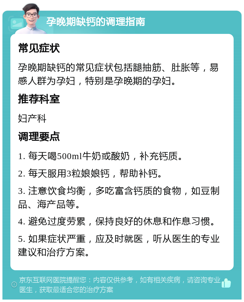 孕晚期缺钙的调理指南 常见症状 孕晚期缺钙的常见症状包括腿抽筋、肚胀等，易感人群为孕妇，特别是孕晚期的孕妇。 推荐科室 妇产科 调理要点 1. 每天喝500ml牛奶或酸奶，补充钙质。 2. 每天服用3粒娘娘钙，帮助补钙。 3. 注意饮食均衡，多吃富含钙质的食物，如豆制品、海产品等。 4. 避免过度劳累，保持良好的休息和作息习惯。 5. 如果症状严重，应及时就医，听从医生的专业建议和治疗方案。