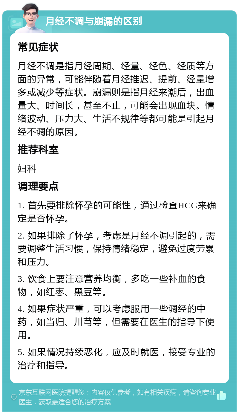 月经不调与崩漏的区别 常见症状 月经不调是指月经周期、经量、经色、经质等方面的异常，可能伴随着月经推迟、提前、经量增多或减少等症状。崩漏则是指月经来潮后，出血量大、时间长，甚至不止，可能会出现血块。情绪波动、压力大、生活不规律等都可能是引起月经不调的原因。 推荐科室 妇科 调理要点 1. 首先要排除怀孕的可能性，通过检查HCG来确定是否怀孕。 2. 如果排除了怀孕，考虑是月经不调引起的，需要调整生活习惯，保持情绪稳定，避免过度劳累和压力。 3. 饮食上要注意营养均衡，多吃一些补血的食物，如红枣、黑豆等。 4. 如果症状严重，可以考虑服用一些调经的中药，如当归、川芎等，但需要在医生的指导下使用。 5. 如果情况持续恶化，应及时就医，接受专业的治疗和指导。