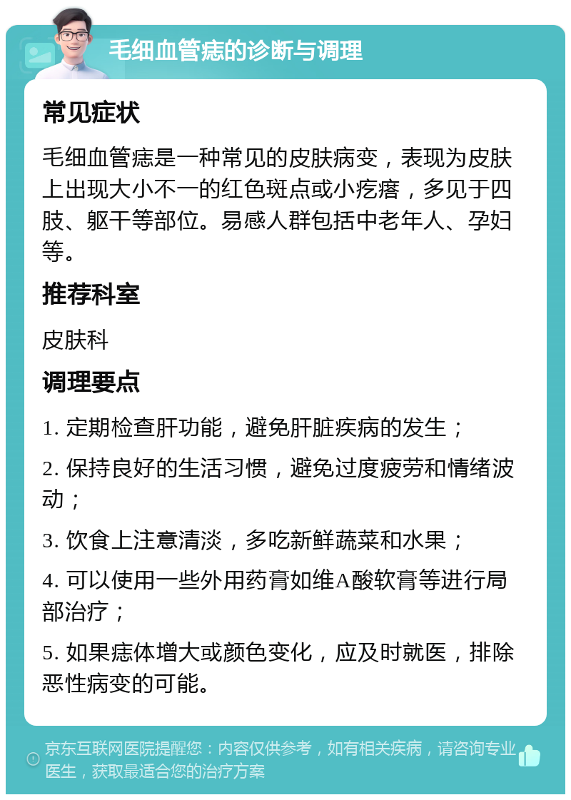 毛细血管痣的诊断与调理 常见症状 毛细血管痣是一种常见的皮肤病变，表现为皮肤上出现大小不一的红色斑点或小疙瘩，多见于四肢、躯干等部位。易感人群包括中老年人、孕妇等。 推荐科室 皮肤科 调理要点 1. 定期检查肝功能，避免肝脏疾病的发生； 2. 保持良好的生活习惯，避免过度疲劳和情绪波动； 3. 饮食上注意清淡，多吃新鲜蔬菜和水果； 4. 可以使用一些外用药膏如维A酸软膏等进行局部治疗； 5. 如果痣体增大或颜色变化，应及时就医，排除恶性病变的可能。