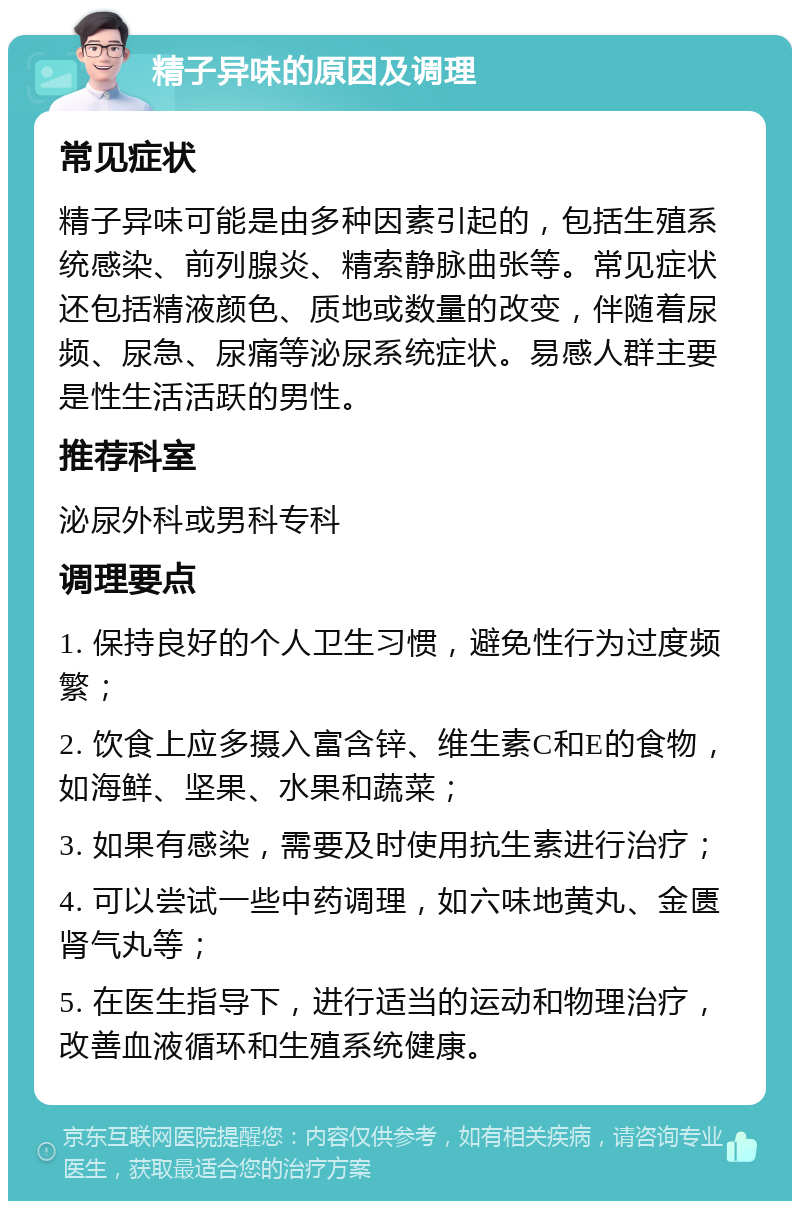 精子异味的原因及调理 常见症状 精子异味可能是由多种因素引起的，包括生殖系统感染、前列腺炎、精索静脉曲张等。常见症状还包括精液颜色、质地或数量的改变，伴随着尿频、尿急、尿痛等泌尿系统症状。易感人群主要是性生活活跃的男性。 推荐科室 泌尿外科或男科专科 调理要点 1. 保持良好的个人卫生习惯，避免性行为过度频繁； 2. 饮食上应多摄入富含锌、维生素C和E的食物，如海鲜、坚果、水果和蔬菜； 3. 如果有感染，需要及时使用抗生素进行治疗； 4. 可以尝试一些中药调理，如六味地黄丸、金匮肾气丸等； 5. 在医生指导下，进行适当的运动和物理治疗，改善血液循环和生殖系统健康。