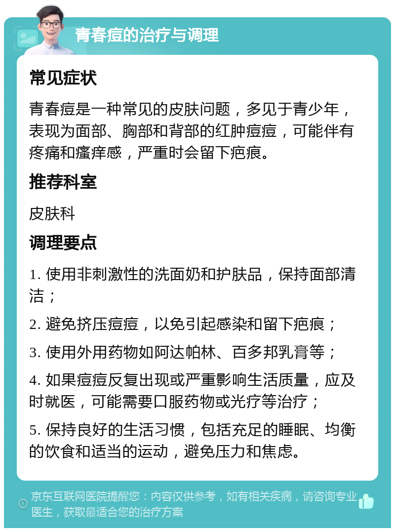 青春痘的治疗与调理 常见症状 青春痘是一种常见的皮肤问题，多见于青少年，表现为面部、胸部和背部的红肿痘痘，可能伴有疼痛和瘙痒感，严重时会留下疤痕。 推荐科室 皮肤科 调理要点 1. 使用非刺激性的洗面奶和护肤品，保持面部清洁； 2. 避免挤压痘痘，以免引起感染和留下疤痕； 3. 使用外用药物如阿达帕林、百多邦乳膏等； 4. 如果痘痘反复出现或严重影响生活质量，应及时就医，可能需要口服药物或光疗等治疗； 5. 保持良好的生活习惯，包括充足的睡眠、均衡的饮食和适当的运动，避免压力和焦虑。