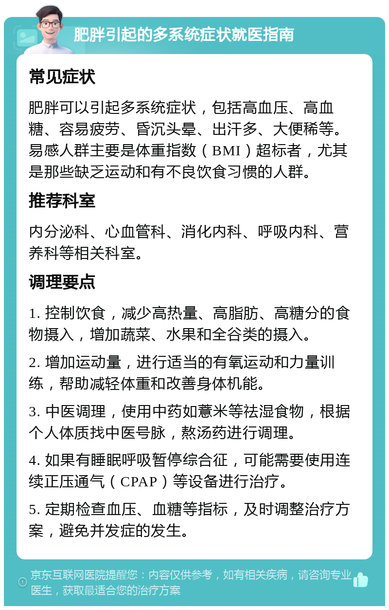 肥胖引起的多系统症状就医指南 常见症状 肥胖可以引起多系统症状，包括高血压、高血糖、容易疲劳、昏沉头晕、出汗多、大便稀等。易感人群主要是体重指数（BMI）超标者，尤其是那些缺乏运动和有不良饮食习惯的人群。 推荐科室 内分泌科、心血管科、消化内科、呼吸内科、营养科等相关科室。 调理要点 1. 控制饮食，减少高热量、高脂肪、高糖分的食物摄入，增加蔬菜、水果和全谷类的摄入。 2. 增加运动量，进行适当的有氧运动和力量训练，帮助减轻体重和改善身体机能。 3. 中医调理，使用中药如薏米等祛湿食物，根据个人体质找中医号脉，熬汤药进行调理。 4. 如果有睡眠呼吸暂停综合征，可能需要使用连续正压通气（CPAP）等设备进行治疗。 5. 定期检查血压、血糖等指标，及时调整治疗方案，避免并发症的发生。