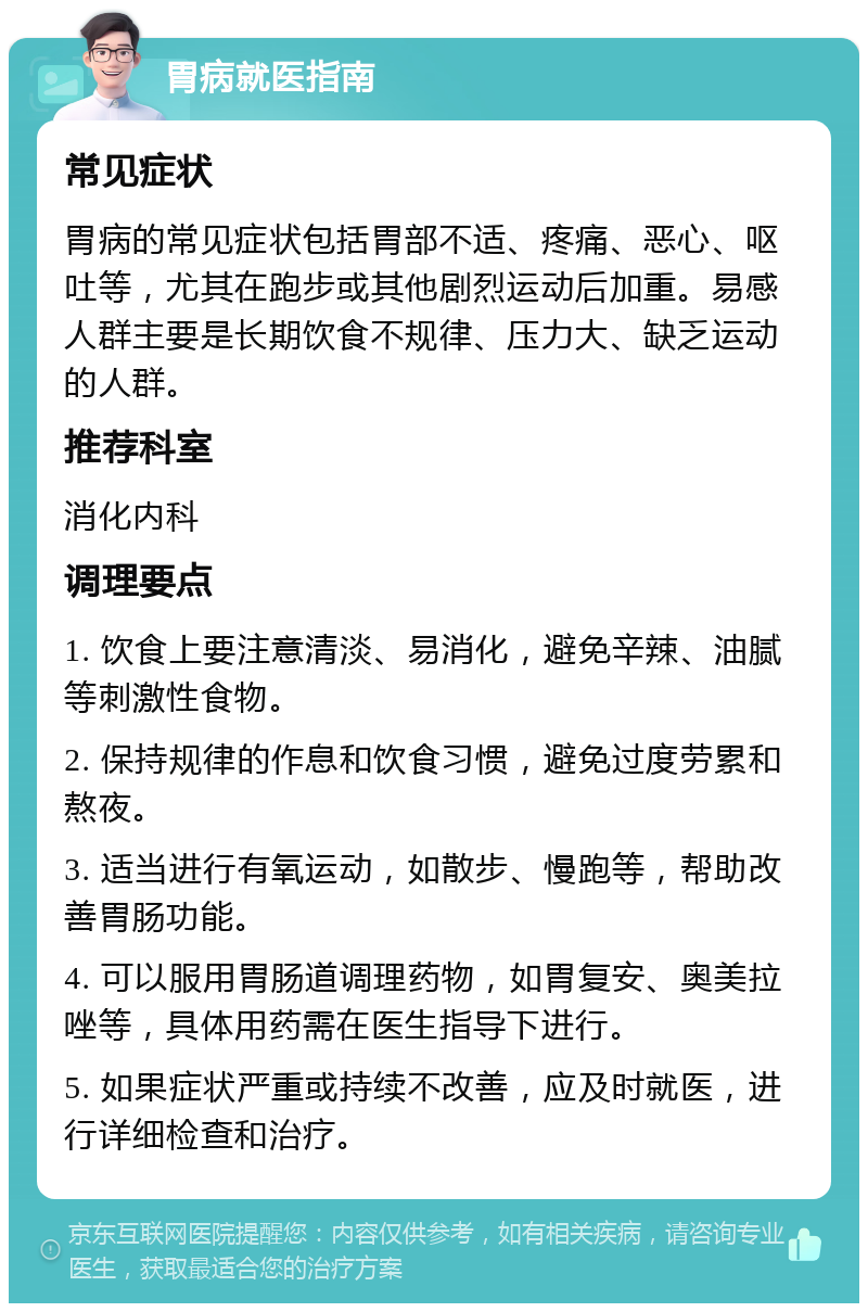 胃病就医指南 常见症状 胃病的常见症状包括胃部不适、疼痛、恶心、呕吐等，尤其在跑步或其他剧烈运动后加重。易感人群主要是长期饮食不规律、压力大、缺乏运动的人群。 推荐科室 消化内科 调理要点 1. 饮食上要注意清淡、易消化，避免辛辣、油腻等刺激性食物。 2. 保持规律的作息和饮食习惯，避免过度劳累和熬夜。 3. 适当进行有氧运动，如散步、慢跑等，帮助改善胃肠功能。 4. 可以服用胃肠道调理药物，如胃复安、奥美拉唑等，具体用药需在医生指导下进行。 5. 如果症状严重或持续不改善，应及时就医，进行详细检查和治疗。