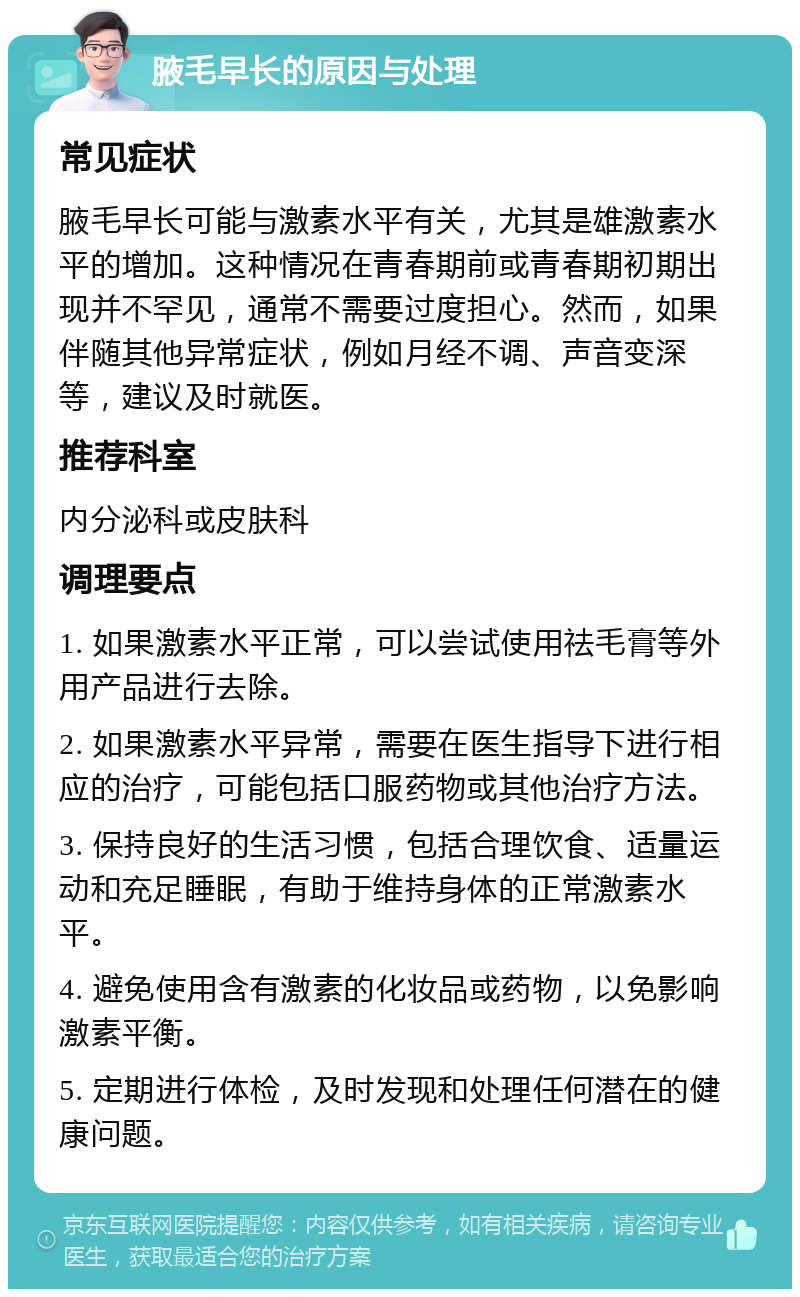 腋毛早长的原因与处理 常见症状 腋毛早长可能与激素水平有关，尤其是雄激素水平的增加。这种情况在青春期前或青春期初期出现并不罕见，通常不需要过度担心。然而，如果伴随其他异常症状，例如月经不调、声音变深等，建议及时就医。 推荐科室 内分泌科或皮肤科 调理要点 1. 如果激素水平正常，可以尝试使用祛毛膏等外用产品进行去除。 2. 如果激素水平异常，需要在医生指导下进行相应的治疗，可能包括口服药物或其他治疗方法。 3. 保持良好的生活习惯，包括合理饮食、适量运动和充足睡眠，有助于维持身体的正常激素水平。 4. 避免使用含有激素的化妆品或药物，以免影响激素平衡。 5. 定期进行体检，及时发现和处理任何潜在的健康问题。