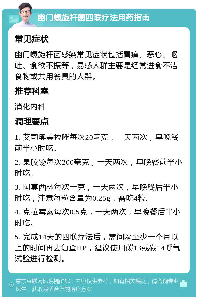 幽门螺旋杆菌四联疗法用药指南 常见症状 幽门螺旋杆菌感染常见症状包括胃痛、恶心、呕吐、食欲不振等，易感人群主要是经常进食不洁食物或共用餐具的人群。 推荐科室 消化内科 调理要点 1. 艾司奥美拉唑每次20毫克，一天两次，早晚餐前半小时吃。 2. 果胶铋每次200毫克，一天两次，早晚餐前半小时吃。 3. 阿莫西林每次一克，一天两次，早晚餐后半小时吃，注意每粒含量为0.25g，需吃4粒。 4. 克拉霉素每次0.5克，一天两次，早晚餐后半小时吃。 5. 完成14天的四联疗法后，需间隔至少一个月以上的时间再去复查HP，建议使用碳13或碳14呼气试验进行检测。