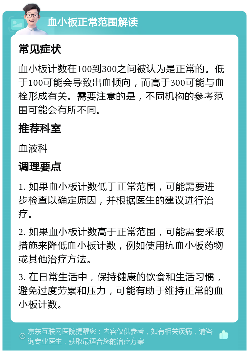 血小板正常范围解读 常见症状 血小板计数在100到300之间被认为是正常的。低于100可能会导致出血倾向，而高于300可能与血栓形成有关。需要注意的是，不同机构的参考范围可能会有所不同。 推荐科室 血液科 调理要点 1. 如果血小板计数低于正常范围，可能需要进一步检查以确定原因，并根据医生的建议进行治疗。 2. 如果血小板计数高于正常范围，可能需要采取措施来降低血小板计数，例如使用抗血小板药物或其他治疗方法。 3. 在日常生活中，保持健康的饮食和生活习惯，避免过度劳累和压力，可能有助于维持正常的血小板计数。