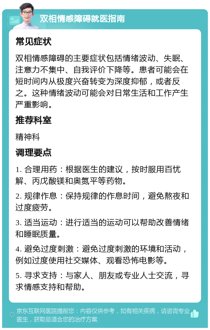 双相情感障碍就医指南 常见症状 双相情感障碍的主要症状包括情绪波动、失眠、注意力不集中、自我评价下降等。患者可能会在短时间内从极度兴奋转变为深度抑郁，或者反之。这种情绪波动可能会对日常生活和工作产生严重影响。 推荐科室 精神科 调理要点 1. 合理用药：根据医生的建议，按时服用百忧解、丙戊酸镁和奥氮平等药物。 2. 规律作息：保持规律的作息时间，避免熬夜和过度疲劳。 3. 适当运动：进行适当的运动可以帮助改善情绪和睡眠质量。 4. 避免过度刺激：避免过度刺激的环境和活动，例如过度使用社交媒体、观看恐怖电影等。 5. 寻求支持：与家人、朋友或专业人士交流，寻求情感支持和帮助。