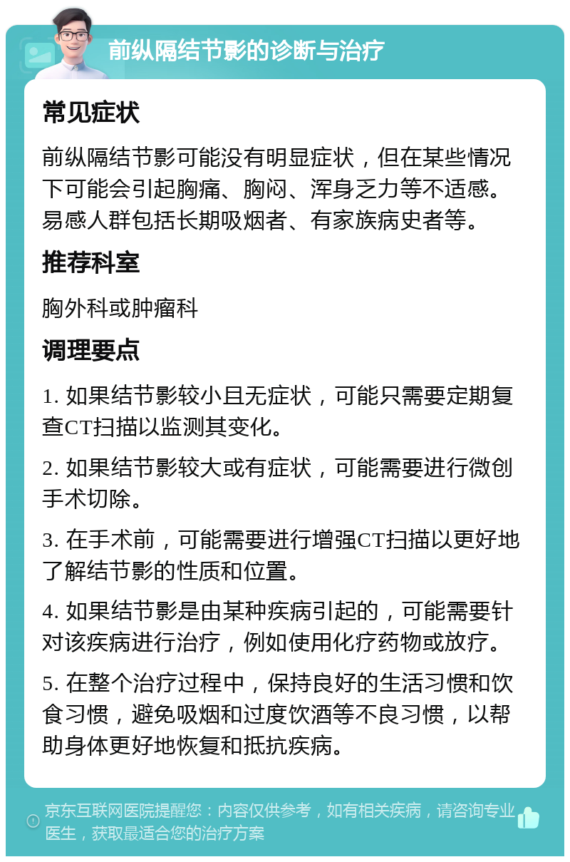 前纵隔结节影的诊断与治疗 常见症状 前纵隔结节影可能没有明显症状，但在某些情况下可能会引起胸痛、胸闷、浑身乏力等不适感。易感人群包括长期吸烟者、有家族病史者等。 推荐科室 胸外科或肿瘤科 调理要点 1. 如果结节影较小且无症状，可能只需要定期复查CT扫描以监测其变化。 2. 如果结节影较大或有症状，可能需要进行微创手术切除。 3. 在手术前，可能需要进行增强CT扫描以更好地了解结节影的性质和位置。 4. 如果结节影是由某种疾病引起的，可能需要针对该疾病进行治疗，例如使用化疗药物或放疗。 5. 在整个治疗过程中，保持良好的生活习惯和饮食习惯，避免吸烟和过度饮酒等不良习惯，以帮助身体更好地恢复和抵抗疾病。