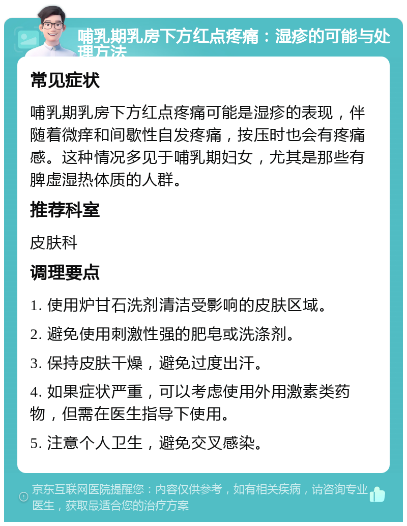 哺乳期乳房下方红点疼痛：湿疹的可能与处理方法 常见症状 哺乳期乳房下方红点疼痛可能是湿疹的表现，伴随着微痒和间歇性自发疼痛，按压时也会有疼痛感。这种情况多见于哺乳期妇女，尤其是那些有脾虚湿热体质的人群。 推荐科室 皮肤科 调理要点 1. 使用炉甘石洗剂清洁受影响的皮肤区域。 2. 避免使用刺激性强的肥皂或洗涤剂。 3. 保持皮肤干燥，避免过度出汗。 4. 如果症状严重，可以考虑使用外用激素类药物，但需在医生指导下使用。 5. 注意个人卫生，避免交叉感染。