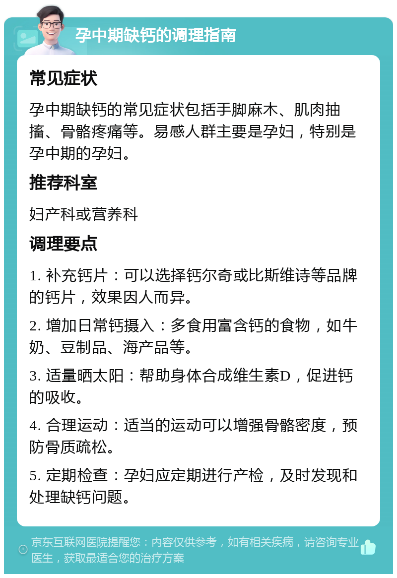 孕中期缺钙的调理指南 常见症状 孕中期缺钙的常见症状包括手脚麻木、肌肉抽搐、骨骼疼痛等。易感人群主要是孕妇，特别是孕中期的孕妇。 推荐科室 妇产科或营养科 调理要点 1. 补充钙片：可以选择钙尔奇或比斯维诗等品牌的钙片，效果因人而异。 2. 增加日常钙摄入：多食用富含钙的食物，如牛奶、豆制品、海产品等。 3. 适量晒太阳：帮助身体合成维生素D，促进钙的吸收。 4. 合理运动：适当的运动可以增强骨骼密度，预防骨质疏松。 5. 定期检查：孕妇应定期进行产检，及时发现和处理缺钙问题。